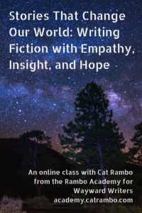 Stories That Change Our World: Writing Fiction with Empathy, Insight, and Hope An online class with Cat Rambo from the Rambo Academy for Wayward Writers academy.catrambo.com